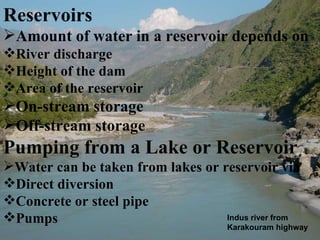 Reservoirs Amount of water in a reservoir depends on River discharge  Height of the dam Area of the reservoir On-stream storage Off-stream storage Pumping from a Lake or Reservoir Water can be taken from lakes or reservoir via Direct diversion Concrete or steel pipe Pumps Indus river from Karakouram highway 