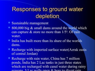 Responses to ground water
         depletion
 Sustainable  management
 800,000 big & small dams around the world which
  can capture & store no more than 1/5th. Of rain
  water.
 India has built more than its share of the worlds
  dams.
 Recharge with imported surface water(Azrak oasis
  of central Jordan)
 Recharge with rain water, China has 7 million
  ponds, India has 2 Lac tanks in just three states
  which are recharged with canal water during rainy
 