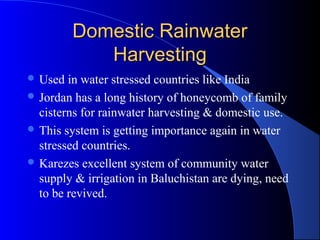 Domestic Rainwater
            Harvesting
 Used  in water stressed countries like India
 Jordan has a long history of honeycomb of family
  cisterns for rainwater harvesting & domestic use.
 This system is getting importance again in water
  stressed countries.
 Karezes excellent system of community water
  supply & irrigation in Baluchistan are dying, need
  to be revived.
 