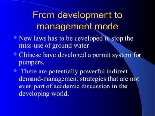 From development to
         management mode
 New  laws has to be developed to stop the
  miss-use of ground water
 Chinese have developed a permit system for
  pumpers.
 There are potentially powerful indirect
  demand-management strategies that are not
  even part of academic discussion in the
  developing world.
 