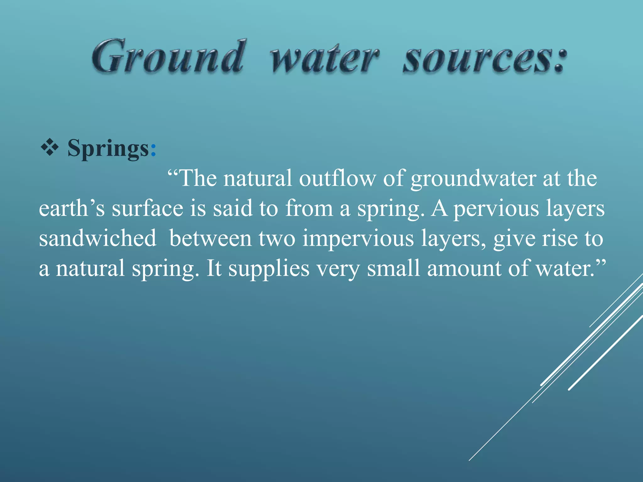  Springs:
“The natural outflow of groundwater at the
earth’s surface is said to from a spring. A pervious layers
sandwiched between two impervious layers, give rise to
a natural spring. It supplies very small amount of water.”
 