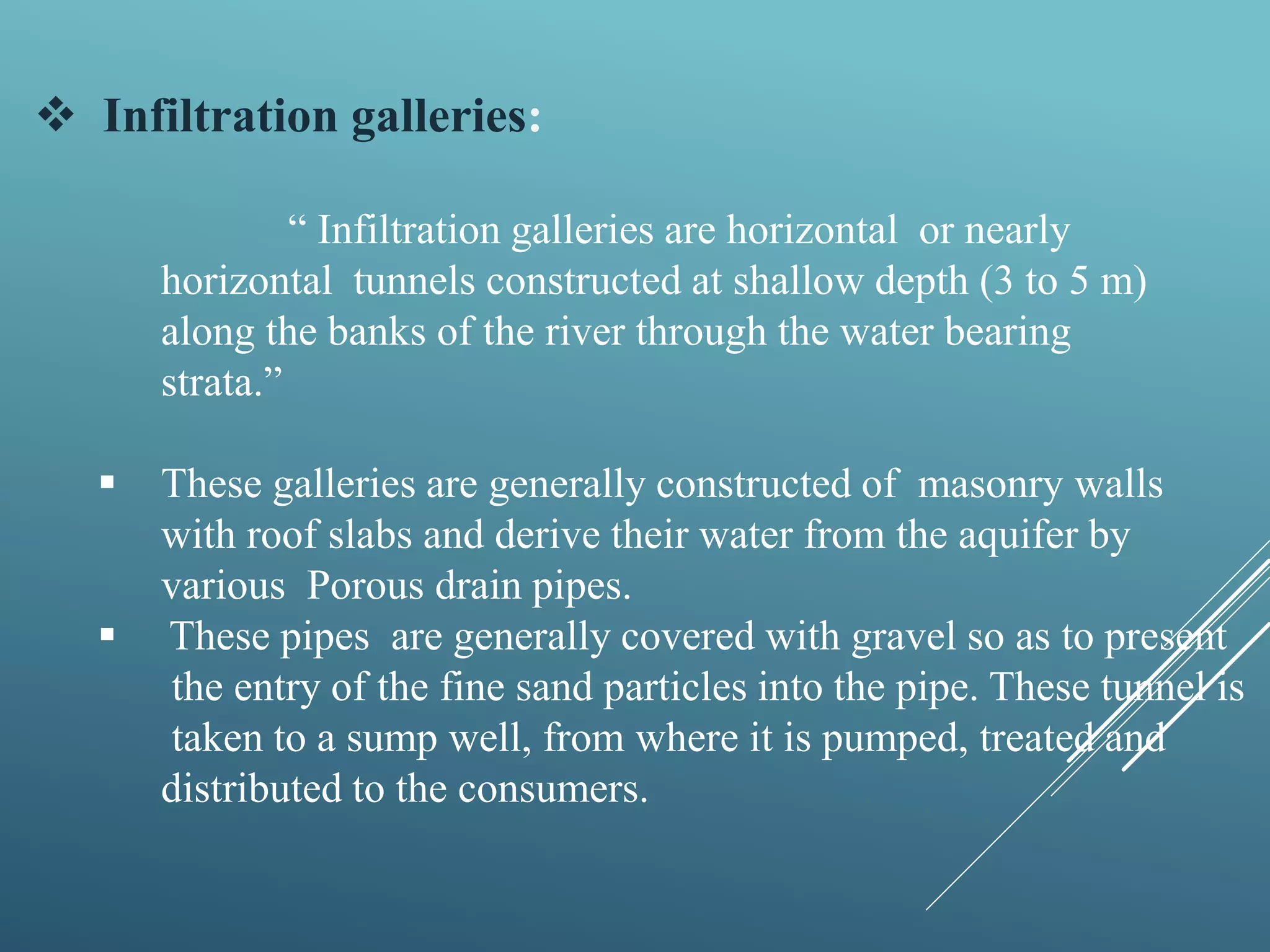  Infiltration galleries:
“ Infiltration galleries are horizontal or nearly
horizontal tunnels constructed at shallow depth (3 to 5 m)
along the banks of the river through the water bearing
strata.”
 These galleries are generally constructed of masonry walls
with roof slabs and derive their water from the aquifer by
various Porous drain pipes.
 These pipes are generally covered with gravel so as to present
the entry of the fine sand particles into the pipe. These tunnel is
taken to a sump well, from where it is pumped, treated and
distributed to the consumers.
 