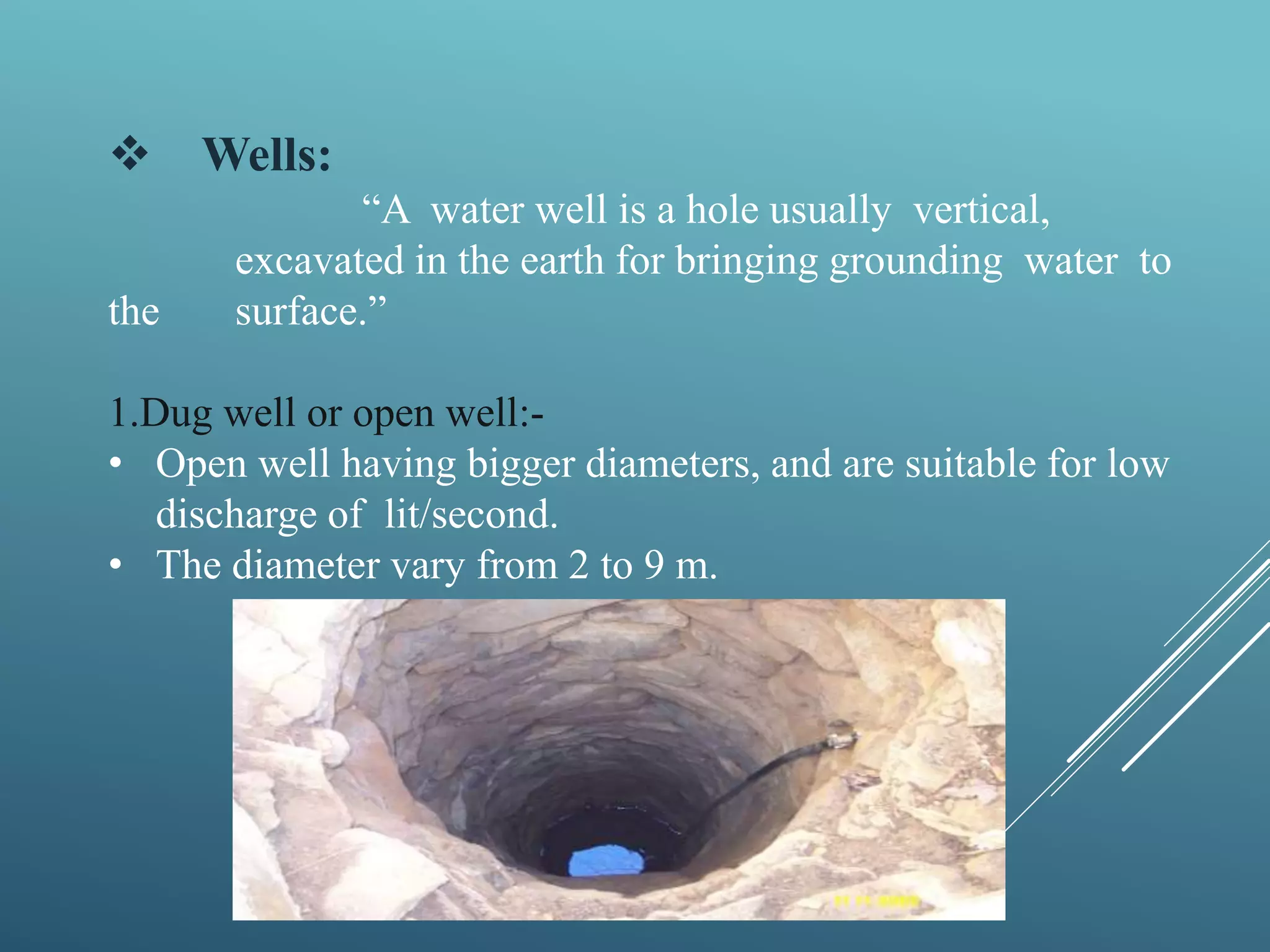  Wells:
“A water well is a hole usually vertical,
excavated in the earth for bringing grounding water to
the surface.”
1.Dug well or open well:-
• Open well having bigger diameters, and are suitable for low
discharge of lit/second.
• The diameter vary from 2 to 9 m.
 