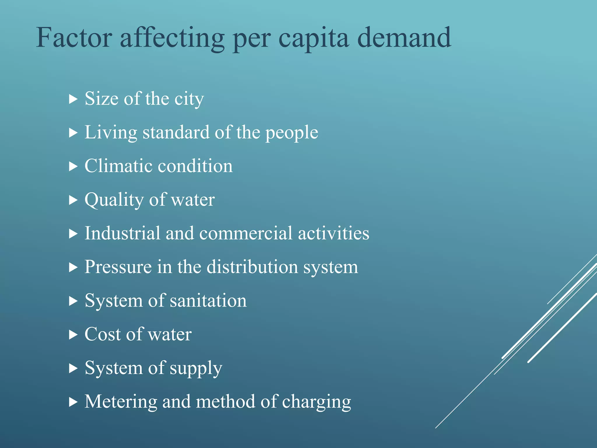  Size of the city
 Living standard of the people
 Climatic condition
 Quality of water
 Industrial and commercial activities
 Pressure in the distribution system
 System of sanitation
 Cost of water
 System of supply
 Metering and method of charging
Factor affecting per capita demand
 