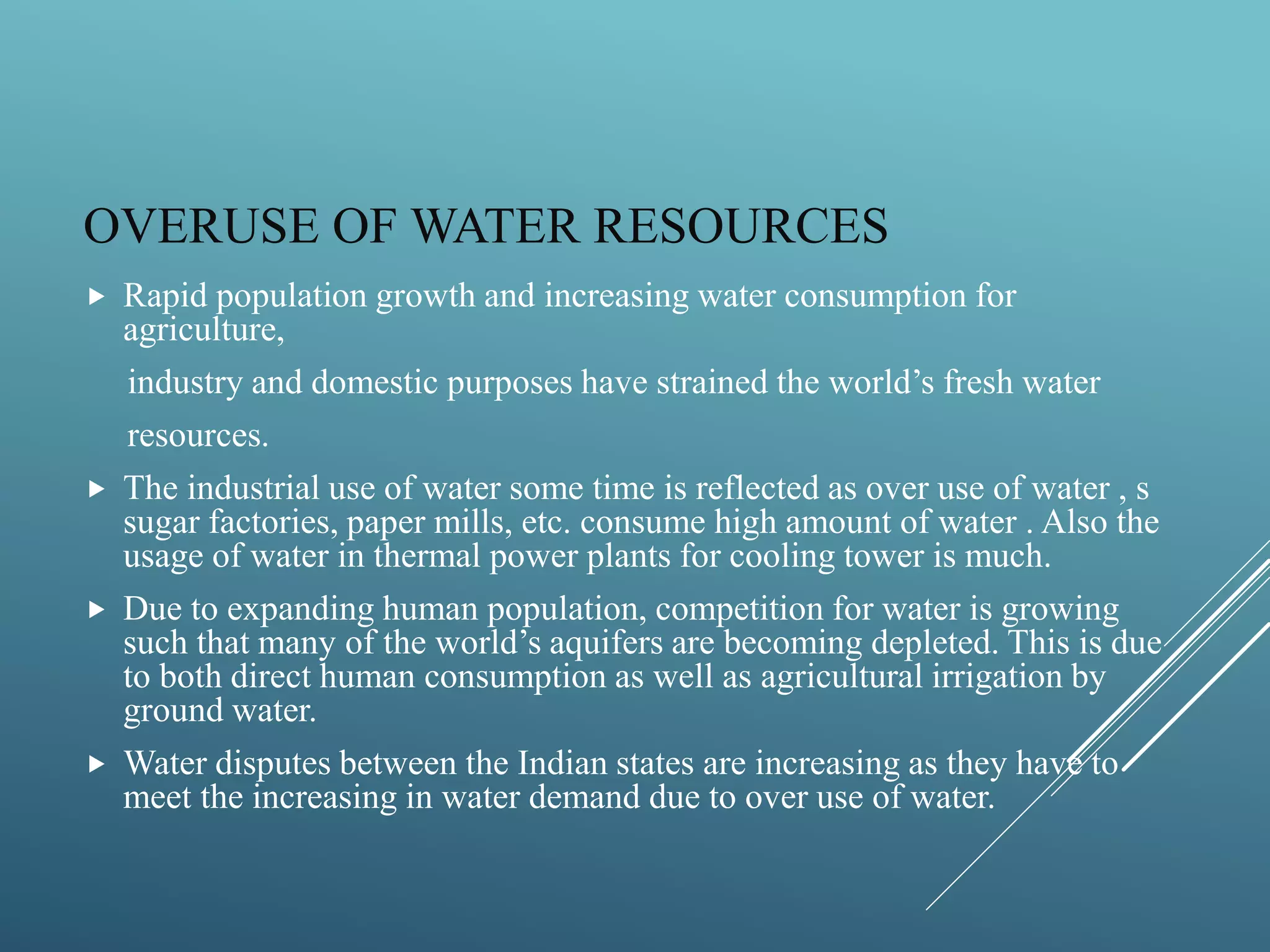 OVERUSE OF WATER RESOURCES
 Rapid population growth and increasing water consumption for
agriculture,
industry and domestic purposes have strained the world’s fresh water
resources.
 The industrial use of water some time is reflected as over use of water , s
sugar factories, paper mills, etc. consume high amount of water . Also the
usage of water in thermal power plants for cooling tower is much.
 Due to expanding human population, competition for water is growing
such that many of the world’s aquifers are becoming depleted. This is due
to both direct human consumption as well as agricultural irrigation by
ground water.
 Water disputes between the Indian states are increasing as they have to
meet the increasing in water demand due to over use of water.
 