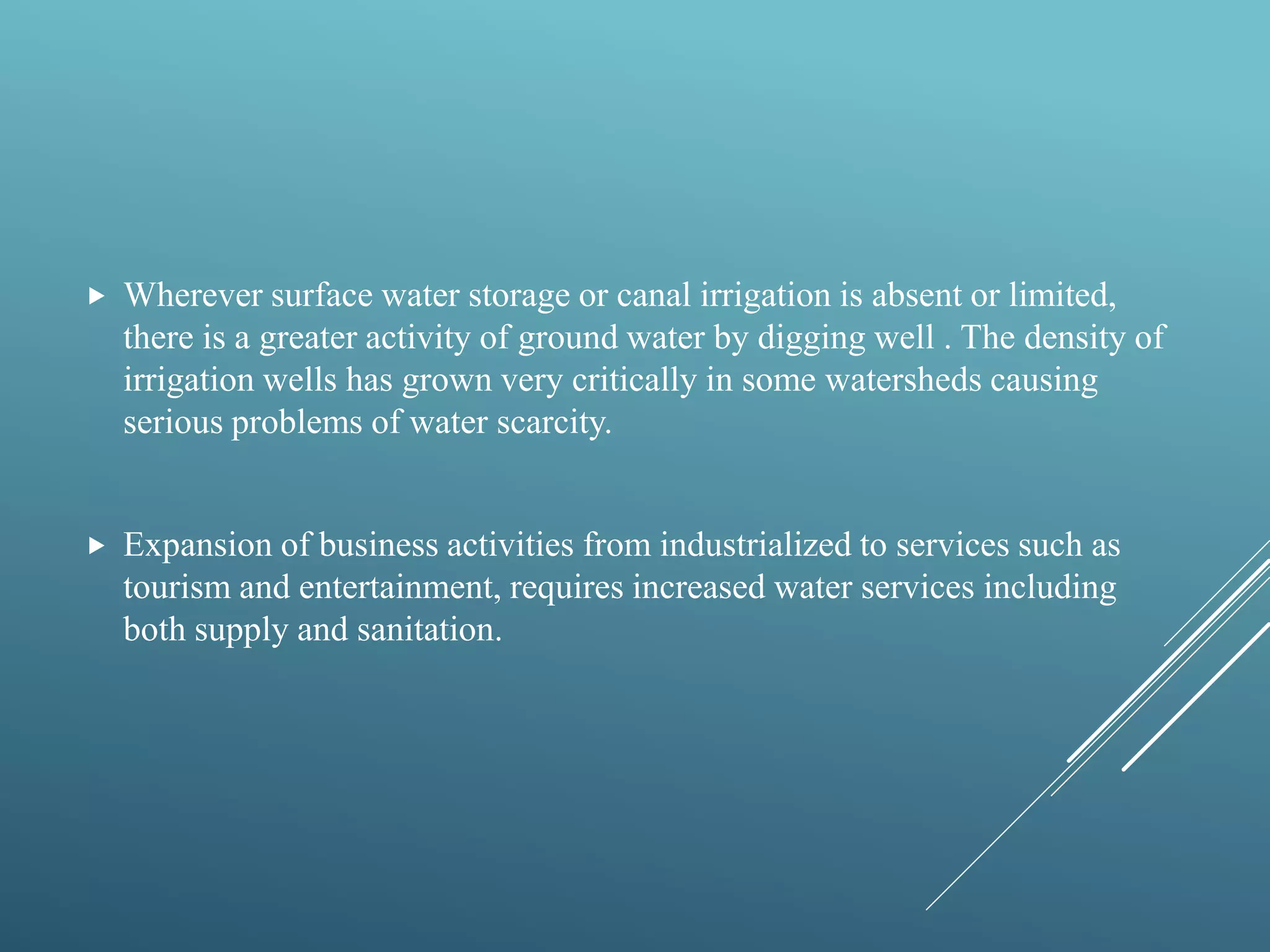  Wherever surface water storage or canal irrigation is absent or limited,
there is a greater activity of ground water by digging well . The density of
irrigation wells has grown very critically in some watersheds causing
serious problems of water scarcity.
 Expansion of business activities from industrialized to services such as
tourism and entertainment, requires increased water services including
both supply and sanitation.
 