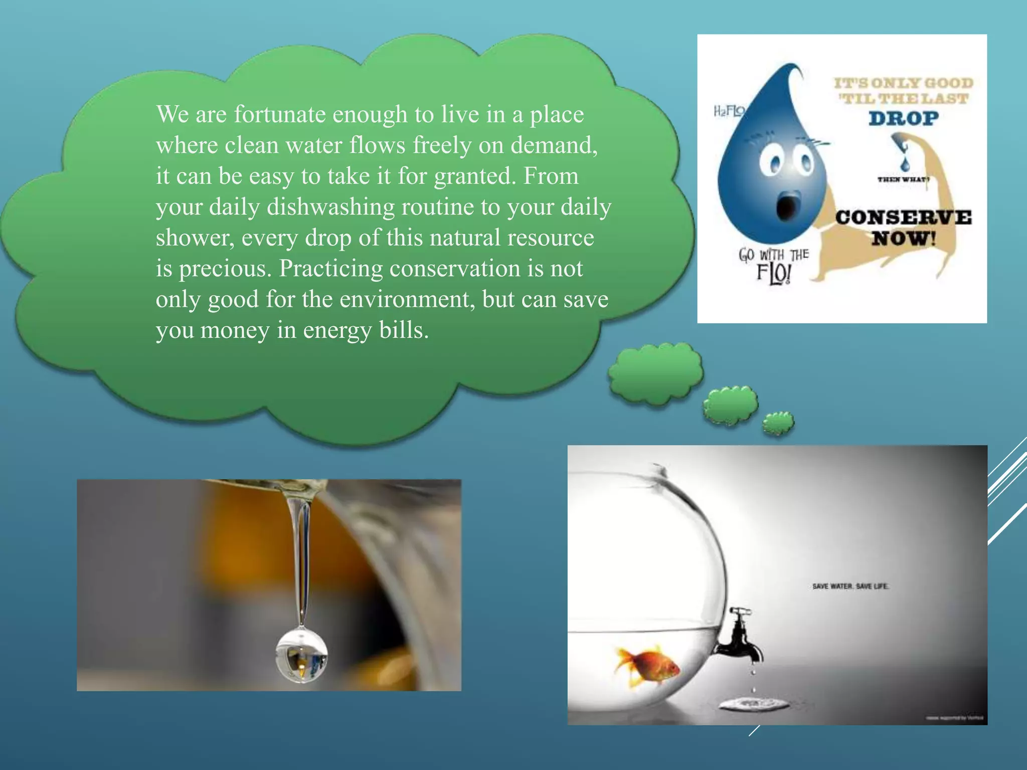 We are fortunate enough to live in a place
where clean water flows freely on demand,
it can be easy to take it for granted. From
your daily dishwashing routine to your daily
shower, every drop of this natural resource
is precious. Practicing conservation is not
only good for the environment, but can save
you money in energy bills.
 