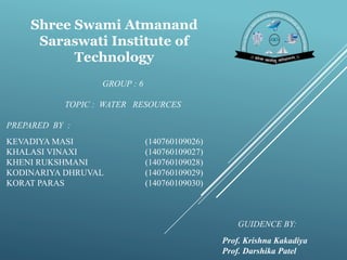 GROUP : 6
TOPIC : WATER RESOURCES
PREPARED BY :
KEVADIYA MASI (140760109026)
KHALASI VINAXI (140760109027)
KHENI RUKSHMANI (140760109028)
KODINARIYA DHRUVAL (140760109029)
KORAT PARAS (140760109030)
GUIDENCE BY:
Prof. Krishna Kakadiya
Prof. Darshika Patel
Shree Swami Atmanand
Saraswati Institute of
Technology
 