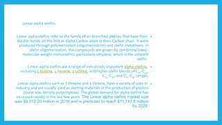 Linear alpha olefins
•
Linear alpha olefins refer to the family of un-branched alkenes that have their
double bonds on the first or Alpha Carbon atom in their Carbon chain. It were
produced through polymerization (oligomerization) and olefin metathesis. In
olefin oligomerization, the compounds are grown by combining lower-
molecular-weight monoolefins, particularly ethylene, which is the simplest
olefin.
•
Linear alpha olefins are a range of industrially important alpha-olefins,
including 1-butene, 1-hexene, 1-octene, and higher olefin blends of C20-C24,
C24-C30, and C20-C30 ranges.
•
Linear alpha olefins such as 1-Hexene and 1-Octene, have a variety of uses in
industry and are usually used as starting materials in the production of plastics
(linear low-density polyethylene). The global demand for alpha olefins has
increased rapidly in the last few years. The Linear alpha olefins market size
was $8,012.20 million in 2018 and is predicted to reach $11,747.8 million
by 2026.
 