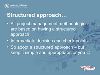 Structured approach…
• All project management methodologies
are based on having a structured
approach
• Intermediate decision and check points
• So adopt a structured approach – but
keep it simple and appropriate for you 
 