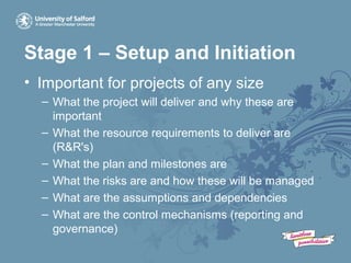 Stage 1 – Setup and Initiation
• Important for projects of any size
– What the project will deliver and why these are
important
– What the resource requirements to deliver are
(R&R's)
– What the plan and milestones are
– What the risks are and how these will be managed
– What are the assumptions and dependencies
– What are the control mechanisms (reporting and
governance)
 