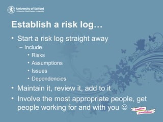 Establish a risk log…
• Start a risk log straight away
– Include
• Risks
• Assumptions
• Issues
• Dependencies
• Maintain it, review it, add to it
• Involve the most appropriate people, get
people working for and with you 
 