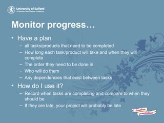 Monitor progress…
• Have a plan
– all tasks/products that need to be completed
– How long each task/product will take and when they will
complete
– The order they need to be done in
– Who will do them
– Any dependencies that exist between tasks
• How do I use it?
– Record when tasks are completing and compare to when they
should be
– If they are late, your project will probably be late
 