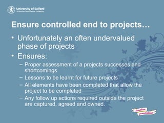 Ensure controlled end to projects…
• Unfortunately an often undervalued
phase of projects
• Ensures:
– Proper assessment of a projects successes and
shortcomings
– Lessons to be learnt for future projects
– All elements have been completed that allow the
project to be completed
– Any follow up actions required outside the project
are captured, agreed and owned.
 