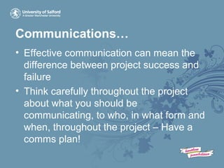 Communications…
• Effective communication can mean the
difference between project success and
failure
• Think carefully throughout the project
about what you should be
communicating, to who, in what form and
when, throughout the project – Have a
comms plan!
 