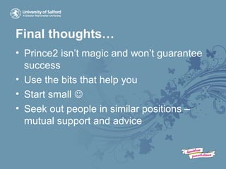 Final thoughts…
• Prince2 isn’t magic and won’t guarantee
success
• Use the bits that help you
• Start small 
• Seek out people in similar positions –
mutual support and advice
 