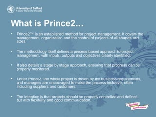 What is Prince2…
• Prince2™ is an established method for project management. It covers the
management, organization and the control of projects of all shapes and
sizes.
• The methodology itself defines a process based approach to project
management, with inputs, outputs and objectives clearly identified.
• It also details a stage by stage approach, ensuring that progress can be
properly monitored.
• Under Prince2, the whole project is driven by the business requirements,
and managers are encouraged to make the process inclusive, often
including suppliers and customers.
• The intention is that projects should be properly controlled and defined,
but with flexibility and good communication.
 
