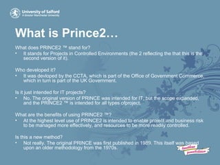 What is Prince2…
What does PRINCE2 ™ stand for?
• It stands for Projects in Controlled Environments (the 2 reflecting the that this is the
second version of it).
Who developed it?
• It was devloped by the CCTA, which is part of the Office of Government Commerce,
which in turn is part of the UK Government.
Is it just intended for IT projects?
• No. The original version of PRINCE was intended for IT, but the scope expanded,
and the PRINCE2 ™ is intended for all types ofproject.
What are the benefits of using PRINCE2 ™?
• At the highest level use of PRINCE2 is intended to enable project and business risk
to be managed more effectively, and resources to be more readily controlled.
Is this a new method?
• Not really. The original PRINCE was first published in 1989. This itself was based
upon an older methodology from the 1970s.
 