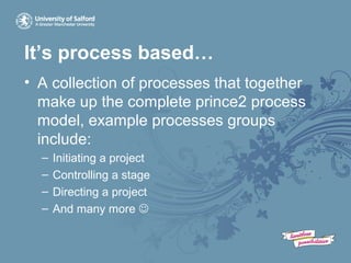 It’s process based…
• A collection of processes that together
make up the complete prince2 process
model, example processes groups
include:
– Initiating a project
– Controlling a stage
– Directing a project
– And many more 
 