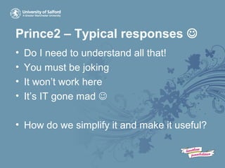 Prince2 – Typical responses 
• Do I need to understand all that!
• You must be joking
• It won’t work here
• It’s IT gone mad 
• How do we simplify it and make it useful?
 