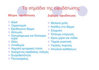 Τα σηµάδια της αφυδάτωσης
Μέτρια αφυδάτωση          Σοβαρή αφυδάτωση

 ∆ίψα                         Μελανά χείλη
 Ξηροστοµία                   Κηλίδες στο δέρµα
 Ερεθισµένο δέρµα
                              Σύγχυση
 Κόπωση
                              Έλλειψη ενέργειας
 Σκουρόχρωµα και δύσοσµα
 ούρα                         Κρύα χέρια και πόδια
 Ζάλη                         Ταχεία αναπνοή
 Λιποθυµία                    Υψηλός πυρετός
 Χαµηλή αρτηριακή πίεση       Απώλεια αισθήσεων
 Αυξηµένος καρδιακός παλµός
 Ευερεθιστότητα
 Πονοκέφαλος
 