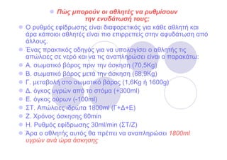 Πώς µπορούν οι αθλητές να ρυθµίσουν
                   την ενυδάτωσή τους;
Ο ρυθµός εφίδρωσης είναι διαφορετικός για κάθε αθλητή και
άρα κάποιοι αθλητές είναι πιο επιρρεπείς στην αφυδάτωση από
άλλους.
Ένας πρακτικός οδηγός για να υπολογίσει ο αθλητής τις
απώλειες σε νερό και να τις αναπληρώσει είναι ο παρακάτω:
Α. σωµατικό βάρος πριν την άσκηση (70,5Kg)
Β. σωµατικό βάρος µετά την άσκηση (68,9Kg)
Γ. µεταβολή στο σωµατικό βάρος (1,6Kg ή 1600g)
∆. όγκος υγρών από το στόµα (+300ml)
E. όγκος ούρων (-100ml)
ΣΤ. Απώλειες ιδρώτα 1800ml (Γ+∆+Ε)
Ζ. Χρόνος άσκησης 60min
Η. Ρυθµός εφίδρωσης 30ml/min (ΣΤ/Ζ)
Άρα ο αθλητής αυτός θα πρέπει να αναπληρώσει 1800ml
υγρών ανά ώρα άσκησης
 