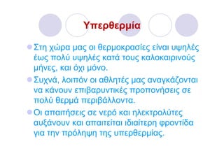 Υπερθερµία

Στη χώρα µας οι θερµοκρασίες είναι υψηλές
έως πολύ υψηλές κατά τους καλοκαιρινούς
µήνες, και όχι µόνο.
Συχνά, λοιπόν οι αθλητές µας αναγκάζονται
να κάνουν επιβαρυντικές προπονήσεις σε
πολύ θερµά περιβάλλοντα.
Οι απαιτήσεις σε νερό και ηλεκτρολύτες
αυξάνουν και απαιτείται ιδιαίτερη φροντίδα
για την πρόληψη της υπερθερµίας.
 