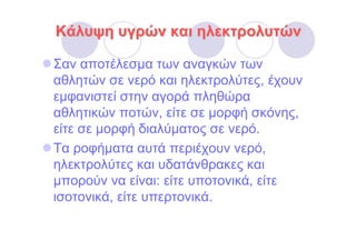 Κάλυψη υγρών και ηλεκτρολυτών

Σαν αποτέλεσµα των αναγκών των
αθλητών σε νερό και ηλεκτρολύτες, έχουν
εµφανιστεί στην αγορά πληθώρα
αθλητικών ποτών, είτε σε µορφή σκόνης,
είτε σε µορφή διαλύµατος σε νερό.
Τα ροφήµατα αυτά περιέχουν νερό,
ηλεκτρολύτες και υδατάνθρακες και
µπορούν να είναι: είτε υποτονικά, είτε
ισοτονικά, είτε υπερτονικά.
 