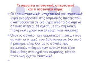Τι σηµαίνει υποτονικά, υπερτονικά
           και τι ισοτονικά υγρά;
Οι όροι υποτονικά, υπερτονικά και ισοτονικά
υγρά αναφέρονται στις οσµωτικές πιέσεις που
αναπτύσσονται σε ένα υγρό από τα διαλυµένα
σε αυτό στερεά, σε σχέση µε την οσµωτική
πίεση των υγρών του ανθρώπινου σώµατος.
Όταν το σύνολο των οσµωτικών πιέσεων που
ασκούν τα στερεά που βρίσκονται σε ένα ποτό
ή ρόφηµα, είναι ίσο, µε το σύνολο των
οσµωτικών πιέσεων των ουσιών που είναι
διαλυµένες στα υγρά του σώµατος, τότε το
ποτό ονοµάζεται ισοτονικό.
 