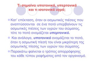 Τι σηµαίνει υποτονικά, υπερτονικά
         και τι ισοτονικά υγρά;

Κατ’ επέκταση, όταν οι οσµωτικές πιέσεις που
αναπτύσσονται σε ένα ποτό υπερβαίνουν τις
οσµωτικές πιέσεις των υγρών του σώµατος,
τότε το ποτό ονοµάζεται υπερτονικό.
 Και ανάλογα, υποτονικό ονοµάζεται το ποτό,
όταν η οσµωτική πίεσή του είναι µικρότερη της
οσµωτικής πίεσης των υγρών του σώµατος.
Παρακάτω φαίνεται ο τρόπος απορρόφησης
του κάθε τύπου ροφήµατος από τον οργανισµό.
 