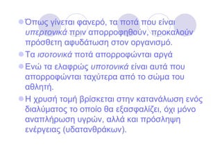 Όπως γίνεται φανερό, τα ποτά που είναι
υπερτονικά πριν απορροφηθούν, προκαλούν
πρόσθετη αφυδάτωση στον οργανισµό.
Τα ισοτονικά ποτά απορροφώνται αργά
Ενώ τα ελαφρώς υποτονικά είναι αυτά που
απορροφώνται ταχύτερα από το σώµα του
αθλητή.
Η χρυσή τοµή βρίσκεται στην κατανάλωση ενός
διαλύµατος το οποίο θα εξασφαλίζει, όχι µόνο
αναπλήρωση υγρών, αλλά και πρόσληψη
ενέργειας (υδατανθράκων).
 