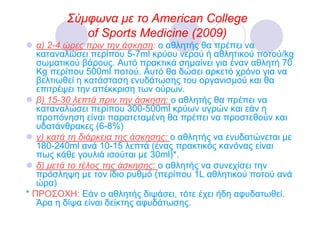 Σύµφωνα µε το American College
            of Sports Medicine (2009)
   α) 2-4 ώρες πριν την άσκηση: ο αθλητής θα πρέπει να
   καταναλώσει περίπου 5-7ml κρύου νερού ή αθλητικού ποτού/kg
   σωµατικού βάρους. Αυτό πρακτικά σηµαίνει για έναν αθλητή 70
   Kg περίπου 500ml ποτού. Αυτό θα δώσει αρκετό χρόνο για να
   βελτιωθεί η κατάσταση ενυδάτωσης του οργανισµού και θα
   επιτρέψει την απέκκριση των ούρων.
   β) 15-30 λεπτά πριν την άσκηση: ο αθλητής θα πρέπει να
   καταναλώσει περίπου 300-500ml κρύων υγρών και εάν η
   προπόνηση είναι παρατεταµένη θα πρέπει να προστεθούν και
   υδατάνθρακες (6-8%)
   γ) κατά τη διάρκεια της άσκησης: ο αθλητής να ενυδατώνεται µε
   180-240ml ανά 10-15 λεπτά (ένας πρακτικός κανόνας είναι
   πως κάθε γουλιά ισούται µε 30ml)*.
   δ) µετά το τέλος της άσκησης: ο αθλητής να συνεχίσει την
   πρόσληψη µε τον ίδιο ρυθµό (περίπου 1L αθλητικού ποτού ανά
   ώρα)
* ΠΡΟΣΟΧΗ: Εάν ο αθλητής διψάσει, τότε έχει ήδη αφυδατωθεί.
   Άρα η δίψα είναι δείκτης αφυδάτωσης.
 