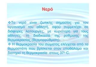 Νερό

  Το νερό είναι ζωτικής σηµασίας για τον
οργανισµό του αθλητή, αφού συµµετέχει σε
διάφορες λειτουργίες, µε κυριότερη για τους
αθλητές, τη διαδικασία της ρύθµισης της
θερµοκρασίας (θερµορρύθµιση).
   Η θερµοκρασία του σώµατος ελέγχεται από το
θερµοστάτη που βρίσκεται στον υποθάλαµο και
διατηρεί τη θερµοκρασία στους 37ο C.
 