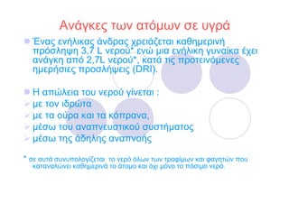 Ανάγκες των ατόµων σε υγρά
  Ένας ενήλικας άνδρας χρειάζεται καθηµερινή
  πρόσληψη 3,7 L νερού* ενώ µια ενήλικη γυναίκα έχει
  ανάγκη από 2,7L νερού*, κατά τις προτεινόµενες
  ηµερήσιες προσλήψεις (DRI).

  Η απώλεια του νερού γίνεται :
  µε τον ιδρώτα
  µε τα ούρα και τα κόπρανα,
  µέσω του αναπνευστικού συστήµατος
  µέσω της άδηλης αναπνοής

* σε αυτά συνυπολογίζεται το νερό όλων των τροφίµων και φαγητών που
  καταναλώνει καθηµερινά το άτοµο και όχι µόνο το πόσιµο νερό.
 