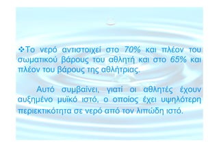 Το νερό αντιστοιχεί στο 70% και πλέον του
σωµατικού βάρους του αθλητή και στο 65% και
πλέον του βάρους της αθλήτριας.

     Αυτό συµβαίνει, γιατί οι αθλητές έχουν
αυξηµένο µυϊκό ιστό, ο οποίος έχει υψηλότερη
περιεκτικότητα σε νερό από τον λιπώδη ιστό.
 