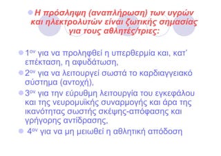 Η πρόσληψη (αναπλήρωση) των υγρών
 και ηλεκτρολυτών είναι ζωτικής σηµασίας
          για τους αθλητές/τριες:

1ον για να προληφθεί η υπερθερµία και, κατ’
επέκταση, η αφυδάτωση,
2ον για να λειτουργεί σωστά το καρδιαγγειακό
σύστηµα (αντοχή),
3ον για την εύρυθµη λειτουργία του εγκεφάλου
και της νευροµυϊκής συναρµογής και άρα της
ικανότητας σωστής σκέψης-απόφασης και
γρήγορης αντίδρασης,
 4ον για να µη µειωθεί η αθλητική απόδοση
 