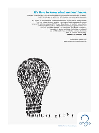it’s time to know what we don’t know.
A DTCC | Thomson Reuters Company
Business dynamics have changed. Pressures around greater transparency have increased.
And it is no longer an option not to know your counterparty risk exposure.
At Omgeo, we provide robust tools that enable ﬁrms to gain precise, timely insights
into their collateral needs, allowing them to accurately measure and respond
to risk while optimising capital. With Omgeo CrossCheck®
for portfolio reconciliation
and Omgeo ProtoColl®
for collateral management, you gain a holistic view
into your exposure, including OTC derivatives and beyond. The result?
Transparency across portfolios, efﬁcient use of collateral
and conﬁdence to make even better business decisions.
After all, knowing is everything.
Omgeo. All together now.
To learn more, please visit
www.omgeo.com/counterpartyrisk
C
M
Y
CM
MY
CY
CMY
K
Untitled-2 1 15/10/2010 12:44
 