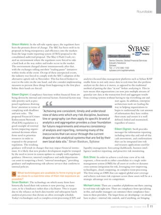 Shaun Waters: In the sell-side equity space, the regulators have
been the primary driver of change. The SEC has been swift in its
proposals to bring transparency and efﬁciency into the markets
from the large trader reporting system (LTRS) proposal to the
consolidated audit trail proposal. The May 6 Flash Crash cre-
ated an environment where the regulators were forced to take
a hard look at the way orders and trades occur in the market.
The environment changed almost instantaneously after that,
with the exchanges rolling out their “trading pause” initiatives
within weeks of the event. On top of these unexpected events,
the industry was forced to comply with the SEC’s adoption of the
alternative uptick rule in November. This has forced brokers to
react to the rules on the one hand, and also consider implementing
measures to prevent these things from happening in the ﬁrst place
before their hands are forced.
Eileen Dignen: Compliance functions within ﬁnancial ﬁrms are
being driven by internal and external factors. External factors may
take priority such as pro-
posed regulations drawing
ﬁrms’ attention in terms of
complying with deadlines
and new rules. The
proposed Financial Crimes
Enforcement Network
(FinCEN) regulation is a
good example of external
factors impacting organi-
zational decisions where
ﬁrms need to prioritize
resources in order to
respond to the proposed
regulation. The resulting
guidance will result in changes that may impact ﬁnancial institu-
tions. It is likely that new product development might be trumped
by the need to invest in system updates to comply with regulatory
guidance. However, internal compliance and audit departments
can assist in tempering a ﬁrm’s “internal monologue,” providing
guidance and implementing risk-adverse services that conform to
internal policies.
What technologies are available to ﬁrms trying to get
as close to a real-time view of their risk exposure as
possible?
Sinan Baskan: The technology on which many ﬁrms have
historically based their risk systems is now proving, in many
cases, to be a hindrance rather than a facilitator. This is in part
due to the reliance on batch data transfer and subsequent batch
analytical processes that dictate an often overnight schedule.
Today’s technologies such as complex-event processing (CEP) and
analytics-focused data management platforms such as Sybase RAP
enable ﬁrms to not only move data in real-time but also perform
analysis on the data as it moves, as opposed to the traditional
method of putting the data “at rest” before analyzing it. This in
turn means that organizations can now join multiple streams of
granular raw data at the transaction level and aggregate results
from existing systems without having to rip everything out and
start again. In addition, enterprise
architecture tools are leading the
way in helping organizations to
begin to understand the vast amount
of information they have within
their estate and ensure it is well
deﬁned, linked and maintained,
regardless of source.
Eileen Dignen: Swift provides
messages for information reporting
including intra-day and end-of-day
cash movements, and conﬁrmations
that can be integrated into risk
and treasury applications used for
liquidity management, forecasting/dashboards, business intel-
ligence/analytics reporting, and proactive risk monitoring.
Bob Shea: In order to achieve a real-time view of its risk
exposure, a ﬁrm needs to either consolidate to a single order
management system (OMS) for all assets or evolve to dynamic
cross-systems integration for risk, leveraging ever-improving
technologies, cloud computing, or complex-event processing.
The ﬁrm using an OMS that can support global asset coverage
and achieve real-time risk exposure across those assets will be at a
strategic advantage over its competitors.
Michael Levas: There are a number of platforms out there catering
to real-time risk right now. There are compliance ﬁrms specializing
in this, and smaller managers can outsource their compliance func-
tions to these providers. The larger ﬁrms are developing—or already
have in place—internal risk controls, and if anything, are bringing
Roundtable
“Achieving one consistent, timely and understood
view of data onto which any risk discipline, business
line or geography can then apply its speciﬁc brand of
analytics and aggregation provides a clear foundation
for future requirements and ensures consistency
of analysis and reporting, removing many of the
inaccuracies that can occur through the current
disparate risk analytical systems that are fed by their
own local data silo.” Sinan Baskan, Sybase
11waterstechnology.com October 2010
Q
Sinan Baskan
Senior Director, Global Financial Services
Industry Solutions
Sybase
Tel: +1 212 596 1150
sybase.com/capitalmarkets
Sinan Baskan
WatersSR_Oct10.indd 11 14/10/10 18:33:01
 