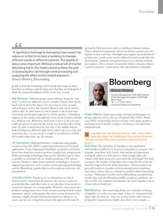 people in from the technology sector to help them improve these
functions according to speciﬁcations and what they are looking for. I
think the continued emphasis will be in this area, as well.
Mat Newman: Different people mean different things by “real
time,” so there are different cases to consider. For pre-deal check-
ing I need to assess the impact of a new deal in a few seconds,
and techniques such as Incremental Monte Carlo can be used to
achieve this. At other times it’s not so much a case of real-time
calculation as real-time responses to ad-hoc queries—something
happens in the market and suddenly a ﬁrm wants to look at things
in a different way. What they don’t want to have to do is re-run
a full calculation to generate the results, because that takes a long
time. So what is meant here by real time is the sudden need to
look at things in a different light and be able to do so in a fast and
responsive way—it may not be a couple of seconds but it will be
30 seconds rather than, say, 20 minutes.
JD Jayaraman: High-performance computing using graphi-
cal processing units (GPUs) is gaining momentum for ﬁnancial
applications. Grid computing technologies using low-cost Linux
boxes have long been used to perform complex risk computations.
Other promising technologies that can be utilized to get as close
as possible to real-time risk are cloud computing, CEP and in-
memory databases. Apart from computer technologies, ﬁnancial
engineering advances such as a stress-matrix pricing methodology
used by Bloomberg, greatly help in achieving near real-time risk
management.
John Burchenal: Timely access to information is critical.
Unfortunately, many ﬁrms do not have the systems in place to
provide this data, and often times it can take days if not weeks to
report net exposure to a counterparty. Proactive, cross-asset-class
position management is key. Firms are just starting to look at their
operations and are realizing that they have serious limitations by
utilizing a highly manual and disjointed process. However, in
some cases we are seeing ﬁrms proactively approach the issue by
opting for third-party providers or building in-house systems.
These collateral management and reconciliation systems can now
operate in near real-time. Through more regular reconciliation of
position data, costly errors can be addressed sooner in the lifecycle,
allowing the collateral management process to continue without
interruption. These systems can provide relative certainty when it
comes to exposure, counterparty risk and collateral availability.
Shaun Waters: Some interesting real-time technologies are
being explored, such as the use of hybrid CPU/GPUs. Multi-
core GPUs, traditionally used to manage video game graphics,
are being used to handle complex calculations and algorithms
simultaneously.
Liquidity risk has the potential to “kill” a ﬁrm faster
than any other risk challenge. How are the ﬁnancial
institutions and third-party vendors addressing this
issue?
Bob Shea: The deﬁnition of liquidity is very qualitative,
which makes it difﬁcult for ﬁnancial institutions to measure. For
example, most ﬁrms will classify 144a and private placements
as illiquid, while in reality there is often enough value and
volume with those particular assets to be deemed liquid. For fund
managers, the measure of liquidity risk is typically driven by the
mandates imposed by the funds themselves. These mandates are
generally based on a number of determining factors regarding
their assets, such as days to maturity or market volume depending
on type. Third-party vendors such as Bloomberg, incorporating
market data with the Bloomberg OMS compliance platform, are
able to offer rule templates that monitor the ﬁrm’s liquidity risk at
a ﬁrm-wide or fund level.
Mat Newman: The interesting thing over and above looking
at liquidity as a risk in its own right, is how it’s integrated with
other risks the ﬁrm has. You can overlay where other sources
of liquidity requirements might come from—for example, a
Roundtable
“A signiﬁcant challenge to managing cross-asset risk
exposure is that ﬁrms have a tendency to manage
different assets in different systems. The quality of
data is also important. Without a robust set of market
data being fed in, the model cannot achieve the goal
of assessing the risk through event processing and
analyzing the effect on the related exposure.”
Shaun Waters, Bloomberg
13waterstechnology.com October 2010
Shaun Waters
Product Management, Sell-Side Equity &
Order Management System (SSEOMS)
Bloomberg
Tel: +1 212 617 6812
www.bloomberg.com/solutions
Q
WatersSR_Oct10.indd 13 14/10/10 18:33:29
 