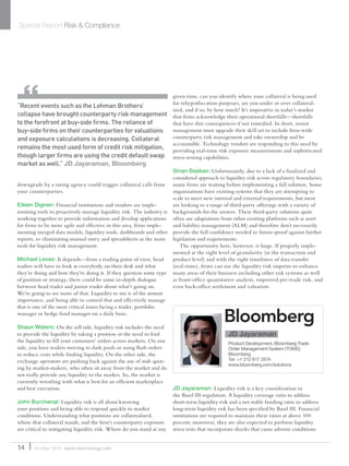 downgrade by a rating agency could trigger collateral calls from
your counterparties.
Eileen Dignen: Financial institutions and vendors are imple-
menting tools to proactively manage liquidity risk. The industry is
working together to provide information and develop applications
for ﬁrms to be more agile and effective in this area, from imple-
menting merged data models, liquidity tools, dashboards and other
reports, to eliminating manual entry and spreadsheets as the main
tools for liquidity risk management.
Michael Levas: It depends—from a trading point of view, head
traders will have to look at everybody on their desk and what
they’re doing and how they’re doing it. If they question some type
of position or strategy, there could be some in-depth dialogue
between head trader and junior trader about what’s going on.
We’re going to see more of that. Liquidity to me is of the utmost
importance, and being able to control that and effectively manage
that is one of the most critical issues facing a trader, portfolio
manager or hedge fund manager on a daily basis.
Shaun Waters: On the sell side, liquidity risk includes the need
to provide the liquidity by taking a position or the need to ﬁnd
the liquidity to ﬁll your customers’ orders across markets. On one
side, you have traders moving to dark pools or using ﬂash orders
to reduce costs while ﬁnding liquidity. On the other side, the
exchange operators are pushing back against the use of stub quot-
ing by market-makers, who often sit away from the market and do
not really provide any liquidity to the market. So, the market is
currently wrestling with what is best for an efﬁcient marketplace
and best execution.
John Burchenal: Liquidity risk is all about knowing
your positions and being able to respond quickly to market
conditions. Understanding what positions are collateralized,
where that collateral stands, and the ﬁrm’s counterparty exposure
are critical to mitigating liquidity risk. Where do you stand at any
given time, can you identify where your collateral is being used
for rehypothecation purposes, are you under or over collateral-
ized, and if so, by how much? It’s imperative in today’s market
that ﬁrms acknowledge their operational shortfalls—shortfalls
that have dire consequences if not remedied. In short, senior
management must upgrade their skill set to include ﬁrm-wide
counterparty risk management and take ownership and be
accountable. Technology vendors are responding to this need by
providing real-time risk exposure measurements and sophisticated
stress-testing capabilities.
Sinan Baskan: Unfortunately, due to a lack of a ﬁnalized and
considered approach to liquidity risk across regulatory boundaries,
many ﬁrms are waiting before implementing a full solution. Some
organizations have existing systems that they are attempting to
scale to meet new internal and external requirements, but most
are looking to a range of third-party offerings with a variety of
backgrounds for the answer. These third-party solutions quite
often are adaptations from other existing platforms such as asset
and liability management (ALM) and therefore don’t necessarily
provide the full conﬁdence needed to future-proof against further
legislation and requirements.
The opportunity here, however, is huge. If properly imple-
mented at the right level of granularity (at the transaction and
product level) and with the right timeliness of data transfer
(real-time), ﬁrms can use the liquidity risk impetus to enhance
many areas of their business including other risk systems as well
as front-ofﬁce quantitative analysis, improved pre-trade risk, and
even back-ofﬁce settlement and valuation.
JD Jayaraman: Liquidity risk is a key consideration in
the Basel III regulation. A liquidity coverage ratio to address
short-term liquidity risk and a net stable funding ratio to address
long-term liquidity risk has been speciﬁed by Basel III. Financial
institutions are required to maintain these ratios at above 100
percent; moreover, they are also expected to perform liquidity
stress tests that incorporate shocks that cause adverse conditions
Special Report Risk & Compliance
14 October 2010 waterstechnology.com
“Recent events such as the Lehman Brothers’
collapse have brought counterparty risk management
to the forefront at buy-side ﬁrms. The reliance of
buy-side ﬁrms on their counterparties for valuations
and exposure calculations is decreasing. Collateral
remains the most used form of credit risk mitigation,
though larger ﬁrms are using the credit default swap
market as well.” JD Jayaraman, Bloomberg
JD Jayaraman
Product Development, Bloomberg Trade
Order Management System (TOMS)
Bloomberg
Tel: +1 212 617 2674
www.bloomberg.com/solutions
WatersSR_Oct10.indd 14 14/10/10 18:33:59
 