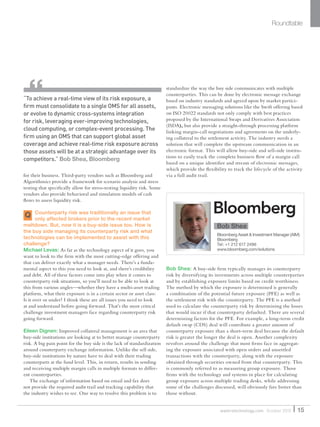 Q
for their business. Third-party vendors such as Bloomberg and
Algorithmics provide a framework for scenario analysis and stress
testing that speciﬁcally allow for stress-testing liquidity risk. Some
vendors also provide behavioral and simulation models of cash
ﬂows to assess liquidity risk.
Counterparty risk was traditionally an issue that
only affected brokers prior to the recent market
meltdown. But, now it is a buy-side issue too. How is
the buy side managing its counterparty risk and what
technologies can be implemented to assist with this
challenge?
Michael Levas: As far as the technology aspect of it goes, you
want to look to the ﬁrm with the most cutting-edge offering and
that can deliver exactly what a manager needs. There’s a funda-
mental aspect to this you need to look at, and there’s credibility
and debt. All of these factors come into play when it comes to
counterparty risk situations, so you’ll need to be able to look at
this from various angles—whether they have a multi-asset trading
platform, what their exposure is in a certain sector or asset class:
Is it over or under? I think these are all issues you need to look
at and understand before going forward. That’s the most critical
challenge investment managers face regarding counterparty risk
going forward.
Eileen Dignen: Improved collateral management is an area that
buy-side institutions are looking at to better manage counterparty
risk. A big pain point for the buy side is the lack of standardization
around counterparty exchange information. Unlike the sell side,
buy-side institutions by nature have to deal with their trading
counterparts at the fund level. This, in return, results in sending
and receiving multiple margin calls in multiple formats to differ-
ent counterparties.
The exchange of information based on email and fax does
not provide the required audit trail and tracking capability that
the industry wishes to see. One way to resolve this problem is to
standardize the way the buy side communicates with multiple
counterparties. This can be done by electronic message exchange
based on industry standards and agreed upon by market partici-
pants. Electronic messaging solutions like the Swift offering based
on ISO 20022 standards not only comply with best practices
proposed by the International Swaps and Derivatives Association
(ISDA), but also provide a straight-through processing platform
linking margin-call negotiations and agreements on the underly-
ing collateral to the settlement activity. The industry needs a
solution that will complete the upstream communication in an
electronic format. This will allow buy-side and sell-side institu-
tions to easily track the complete business ﬂow of a margin call
based on a unique identiﬁer and stream of electronic messages,
which provide the ﬂexibility to track the lifecycle of the activity
via a full audit trail.
Bob Shea: A buy-side ﬁrm typically manages its counterparty
risk by diversifying its investments across multiple counterparties
and by establishing exposure limits based on credit worthiness.
The method by which the exposure is determined is generally
a combination of the potential future exposure (PFE) as well as
the settlement risk with the counterparty. The PFE is a method
used to calculate the counterparty risk by determining the losses
that would incur if that counterparty defaulted. There are several
determining factors for the PFE. For example, a long-term credit
default swap (CDS) deal will contribute a greater amount of
counterparty exposure than a short-term deal because the default
risk is greater the longer the deal is open. Another complexity
revolves around the challenge that most ﬁrms face in aggregat-
ing the exposure associated with open orders and unsettled
transactions with the counterparty, along with the exposure
obtained through securities owned from that counterparty. This
is commonly referred to as measuring group exposure. Those
ﬁrms with the technology and systems in place for calculating
group exposure across multiple trading desks, while addressing
some of the challenges discussed, will obviously fare better than
those without.
Roundtable
“To achieve a real-time view of its risk exposure, a
ﬁrm must consolidate to a single OMS for all assets,
or evolve to dynamic cross-systems integration
for risk, leveraging ever-improving technologies,
cloud computing, or complex-event processing. The
ﬁrm using an OMS that can support global asset
coverage and achieve real-time risk exposure across
those assets will be at a strategic advantage over its
competitors.” Bob Shea, Bloomberg
15waterstechnology.com October 2010
Bob Shea
Bloomberg Asset & Investment Manager (AIM)
Bloomberg
Tel: +1 212 617 2496
www.bloomberg.com/solutions
WatersSR_Oct10.indd 15 14/10/10 18:34:25
 
