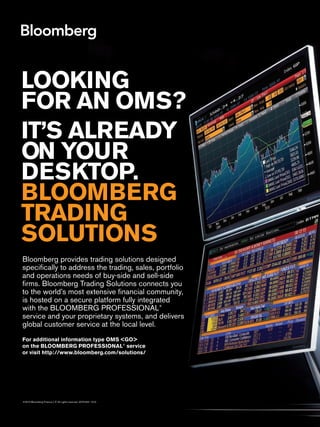 Bloomberg provides trading solutions designed
specifically to address the trading, sales, portfolio
and operations needs of buy-side and sell-side
firms. Bloomberg Trading Solutions connects you
to the world’s most extensive financial community,
is hosted on a secure platform fully integrated
with the BLOOMBERG PROFESSIONAL®
service and your proprietary systems, and delivers
global customer service at the local level.
For additional information type OMS <GO>
on the BLOOMBERG PROFESSIONAL®
service
or visit http://www.bloomberg.com/solutions/
©2010 Bloomberg Finance L.P. All rights reserved. 40751631 1010
IT’S ALREADY
ON YOUR
DESKTOP.
BLOOMBERG
TRADING
SOLUTIONS
LOOKING
FOR AN OMS?
Untitled-2 1 11/10/2010 15:55
 