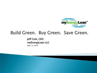 Build Green.  Buy Green.  Save Green. Jeff Cole, CEO	         myEnergyLoan LLC May 13, 2010 