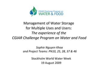 Management of Water Storage  for Multiple Uses and Users:  The experience of the  CGIAR Challenge Program on Water and Food Stockholm World Water Week 19 August 2009 Sophie Nguyen Khoa  and Project Teams: PN10, 25, 28, 37 & 46 