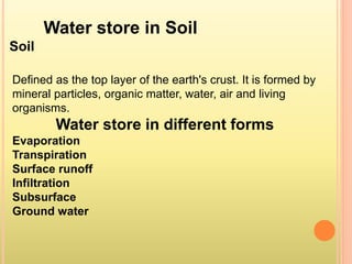 Water store in Soil
Soil
Defined as the top layer of the earth's crust. It is formed by
mineral particles, organic matter, water, air and living
organisms.
Water store in different forms
Evaporation
Transpiration
Surface runoff
Infiltration
Subsurface
Ground water
 