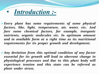 • Introduction :-
 Every plant has some requirements of some physical
factors, like, light, temperature, air, water, etc. And
fore some chemical factors, for example, inorganic
nutrients, organic molecules etc. In optimum amount
and in available form at a right time as its nutritional
requirements for its proper growth and development.
 Any deviation from this optimal condition of any factor
essential for its growth will lead to aberrant change in
physiological processes and due to this plant body will
experience tension and this state can be referred as
plant under stress.
 