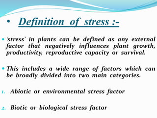 • Definition of stress :-
 ‘stress’ in plants can be defined as any external
factor that negatively influences plant growth,
productivity, reproductive capacity or survival.
 This includes a wide range of factors which can
be broadly divided into two main categories.
1. Abiotic or environmental stress factor
2. Biotic or biological stress factor
 