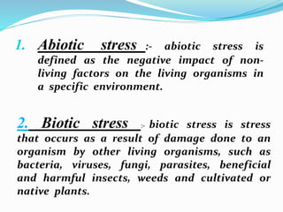 1. Abiotic stress :- abiotic stress is
defined as the negative impact of non-
living factors on the living organisms in
a specific environment.
2. Biotic stress :- biotic stress is stress
that occurs as a result of damage done to an
organism by other living organisms, such as
bacteria, viruses, fungi, parasites, beneficial
and harmful insects, weeds and cultivated or
native plants.
 