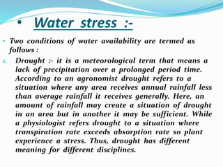 • Water stress :-
• Two conditions of water availability are termed as
follows :
1. Drought :- it is a meteorological term that means a
lack of precipitation over a prolonged period time.
According to an agronomist drought refers to a
situation where any area receives annual rainfall less
than average rainfall it receives generally. Here, an
amount of rainfall may create a situation of drought
in an area but in another it may be sufficient. While
a physiologist refers drought to a situation where
transpiration rate exceeds absorption rate so plant
experience a stress. Thus, drought has different
meaning for different disciplines.
 