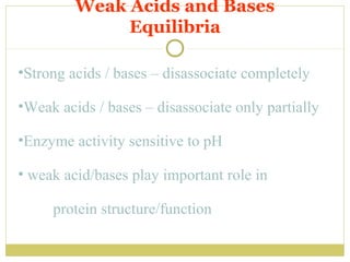 Weak Acids and Bases
Equilibria
•Strong acids / bases – disassociate completely
•Weak acids / bases – disassociate only partially
•Enzyme activity sensitive to pH
• weak acid/bases play important role in
protein structure/function

 